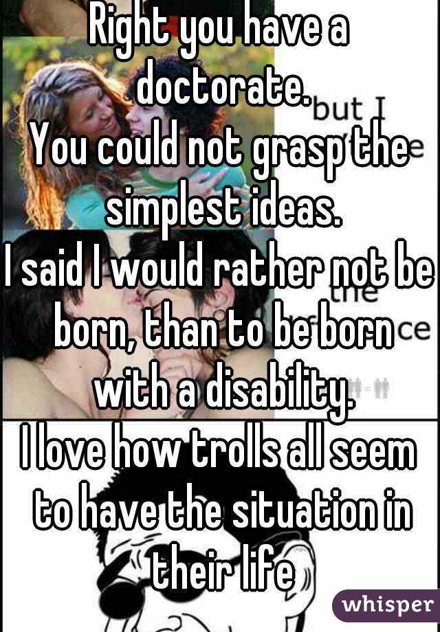 Right you have a doctorate.
You could not grasp the simplest ideas.
I said I would rather not be born, than to be born with a disability.
I love how trolls all seem to have the situation in their life