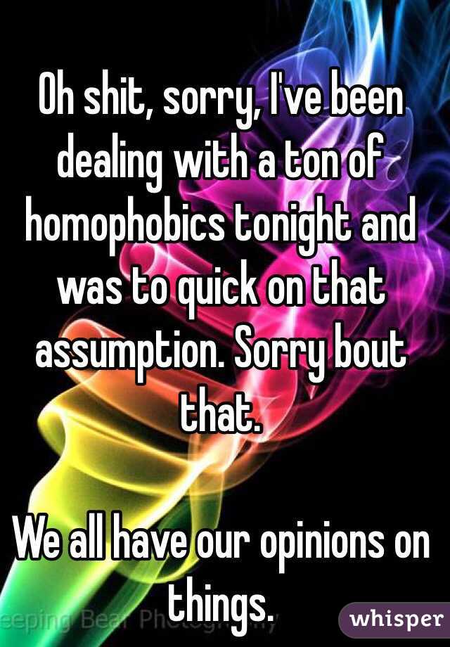 Oh shit, sorry, I've been dealing with a ton of homophobics tonight and was to quick on that assumption. Sorry bout that. 

We all have our opinions on things. 