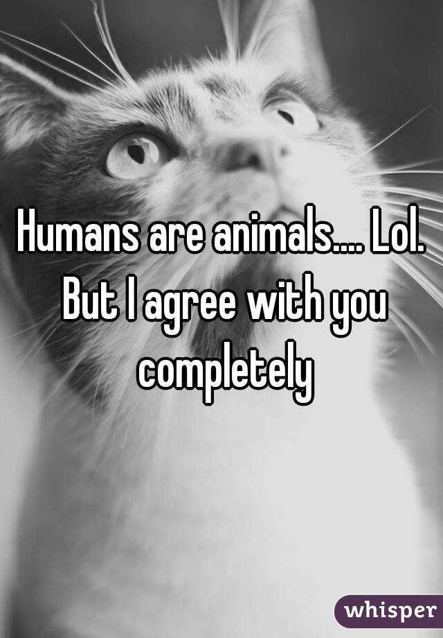 Humans are animals.... Lol. But I agree with you completely