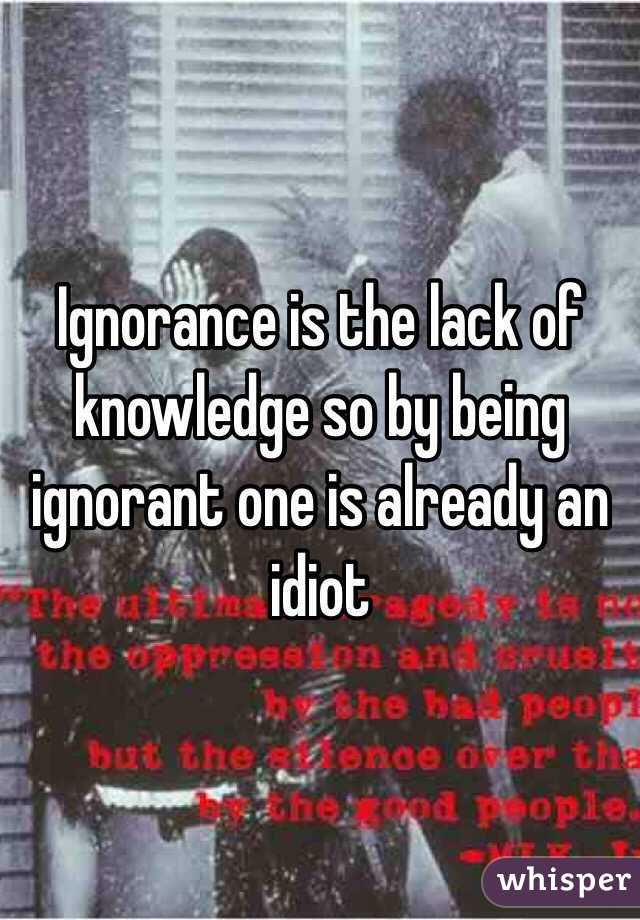 Ignorance is the lack of knowledge so by being ignorant one is already an idiot 