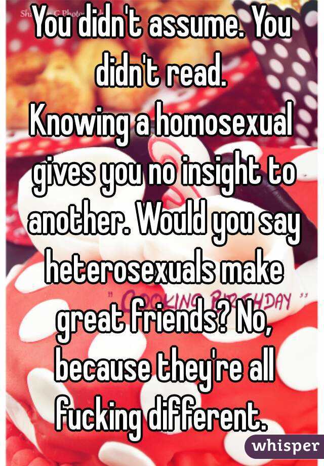 You didn't assume. You didn't read. 
Knowing a homosexual gives you no insight to another. Would you say heterosexuals make great friends? No, because they're all fucking different. 