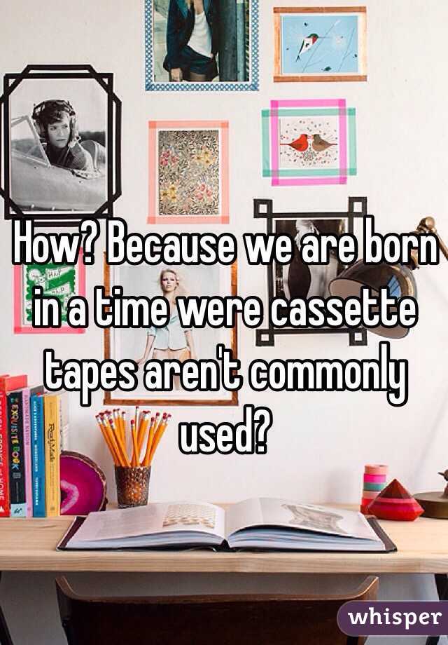 How? Because we are born in a time were cassette tapes aren't commonly used?  