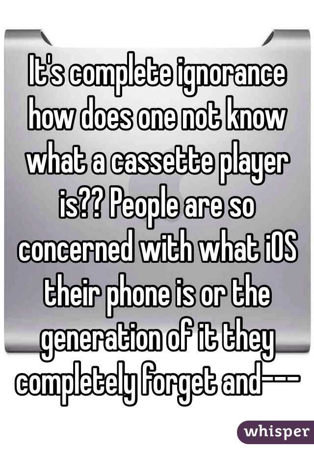 It's complete ignorance how does one not know what a cassette player is?? People are so concerned with what iOS their phone is or the generation of it they completely forget and---