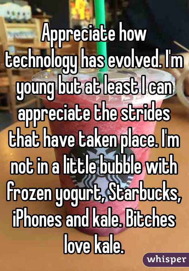 Appreciate how technology has evolved. I'm young but at least I can appreciate the strides that have taken place. I'm not in a little bubble with frozen yogurt, Starbucks, iPhones and kale. Bitches love kale.