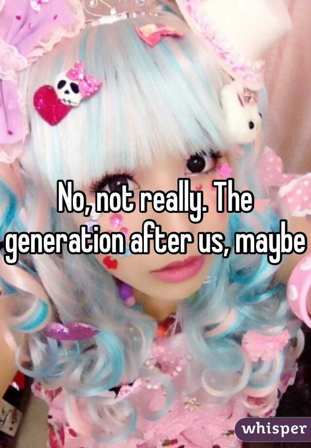 No, not really. The generation after us, maybe