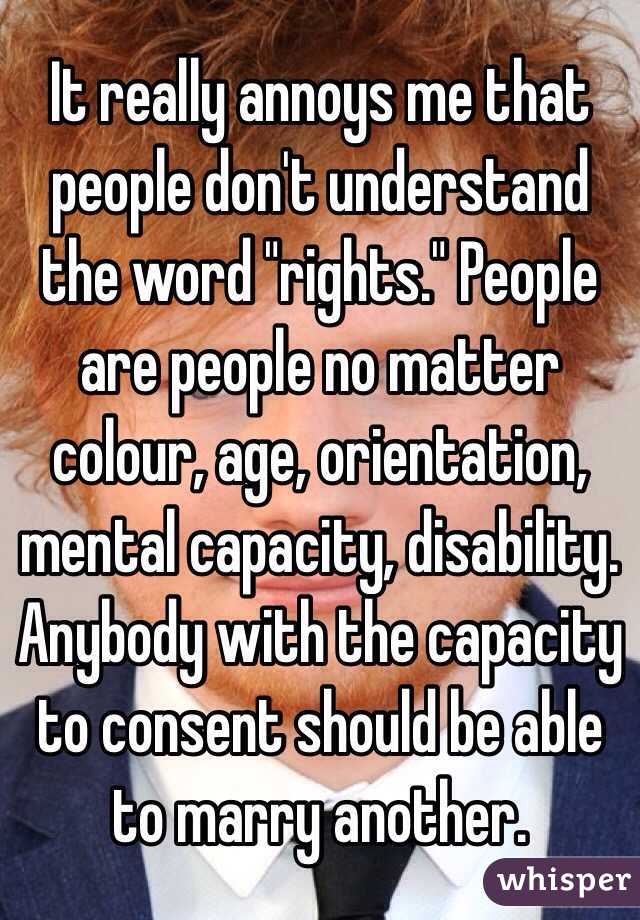 It really annoys me that people don't understand the word "rights." People are people no matter colour, age, orientation, mental capacity, disability. Anybody with the capacity to consent should be able to marry another. 