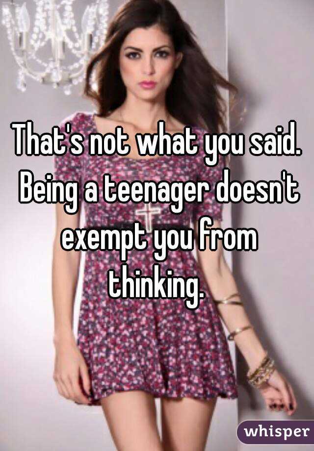 That's not what you said. Being a teenager doesn't exempt you from thinking. 
