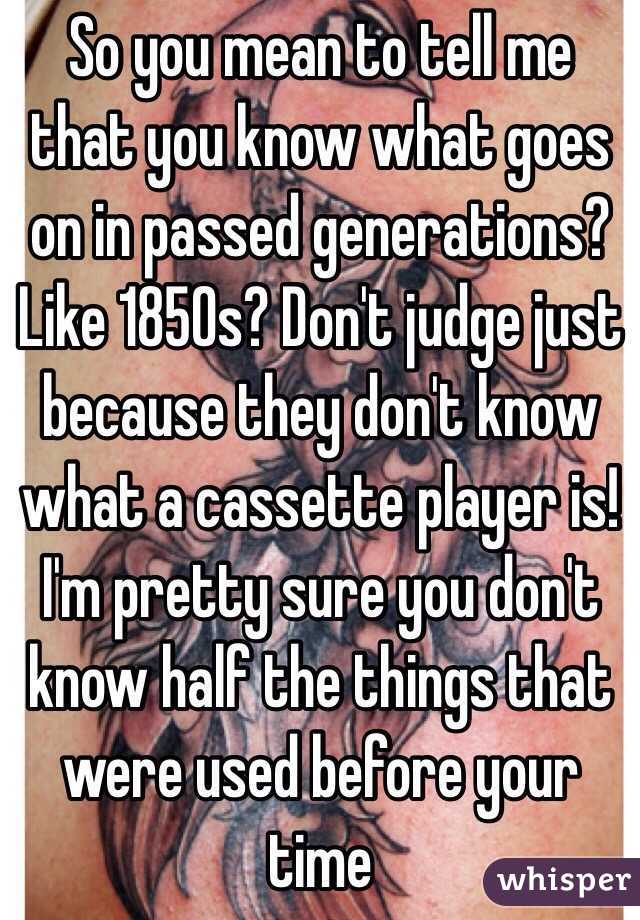 So you mean to tell me that you know what goes on in passed generations? Like 1850s? Don't judge just because they don't know what a cassette player is! I'm pretty sure you don't know half the things that were used before your time 