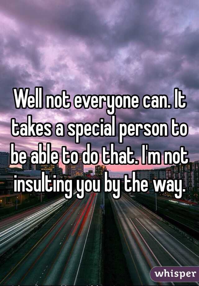 Well not everyone can. It takes a special person to be able to do that. I'm not insulting you by the way.