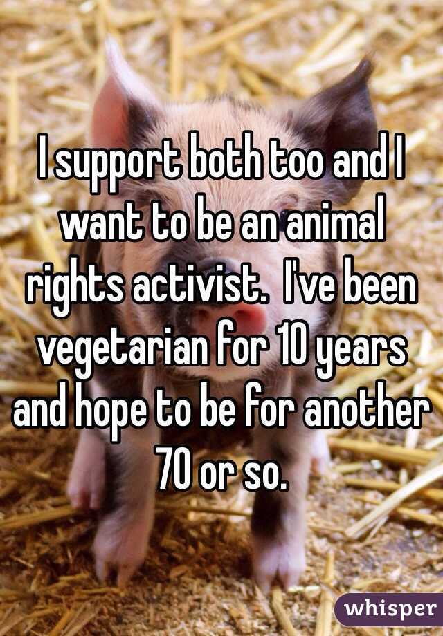 I support both too and I want to be an animal rights activist.  I've been vegetarian for 10 years and hope to be for another 70 or so. 