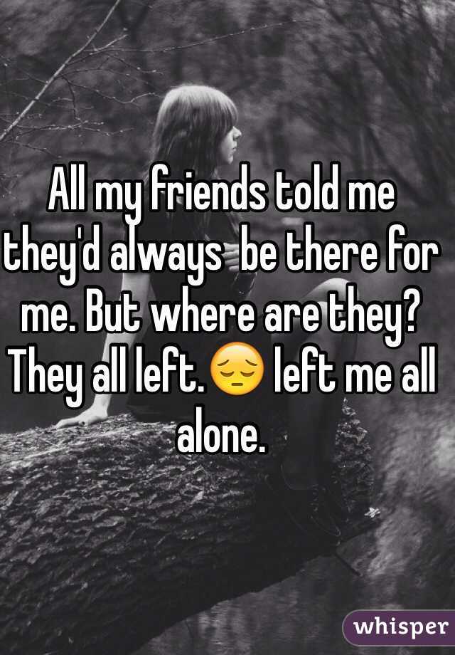 All my friends told me they'd always  be there for me. But where are they? They all left.😔 left me all alone.