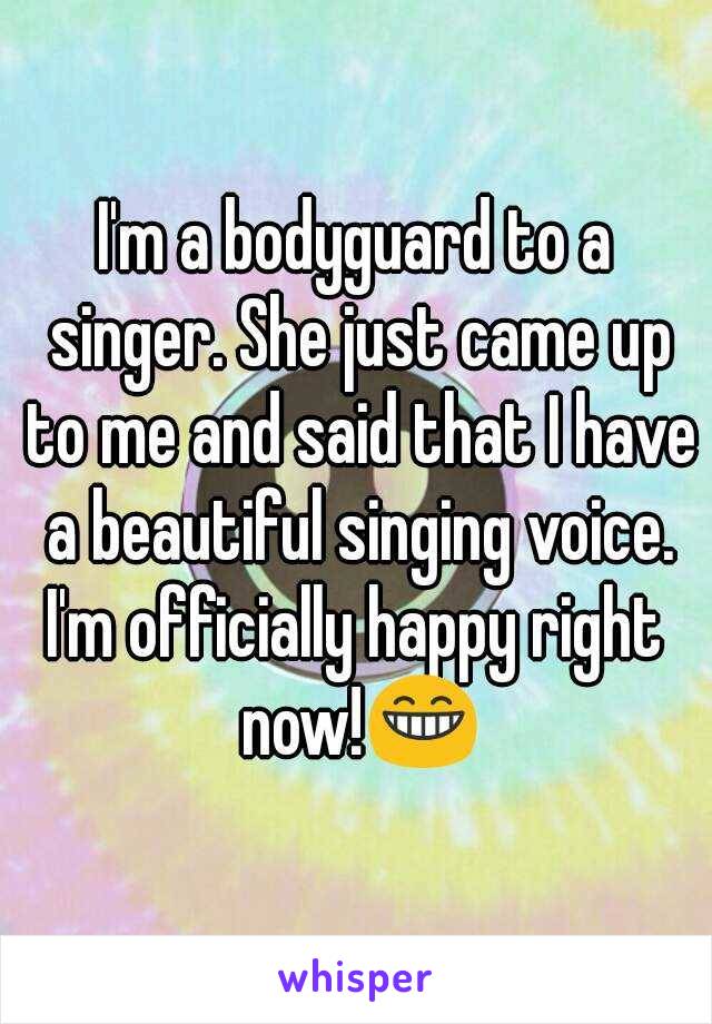 I'm a bodyguard to a singer. She just came up to me and said that I have a beautiful singing voice.
I'm officially happy right now!😁
