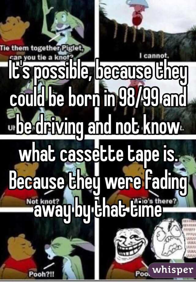 It's possible, because they could be born in 98/99 and be driving and not know what cassette tape is. Because they were fading away by that time 