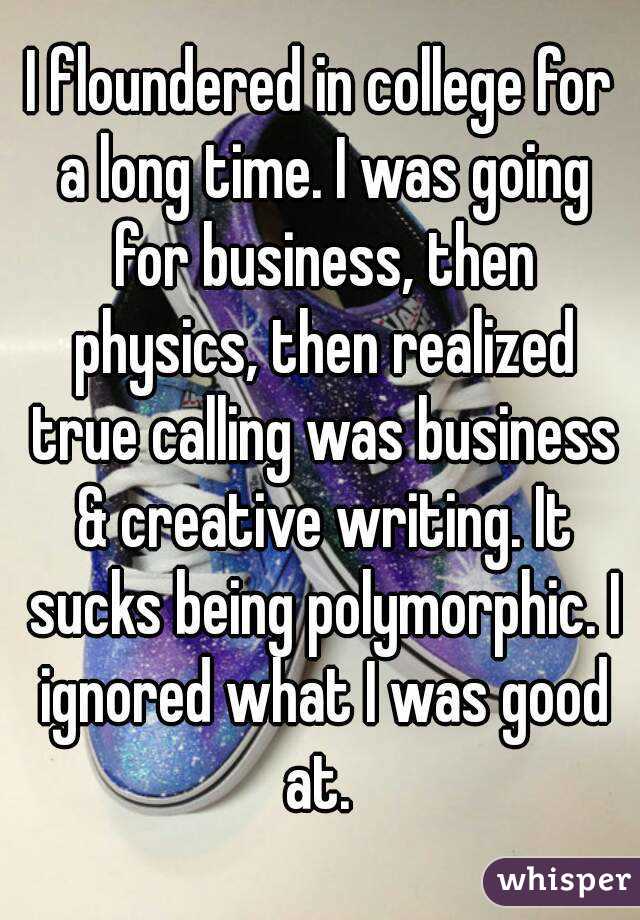 I floundered in college for a long time. I was going for business, then physics, then realized true calling was business & creative writing. It sucks being polymorphic. I ignored what I was good at. 