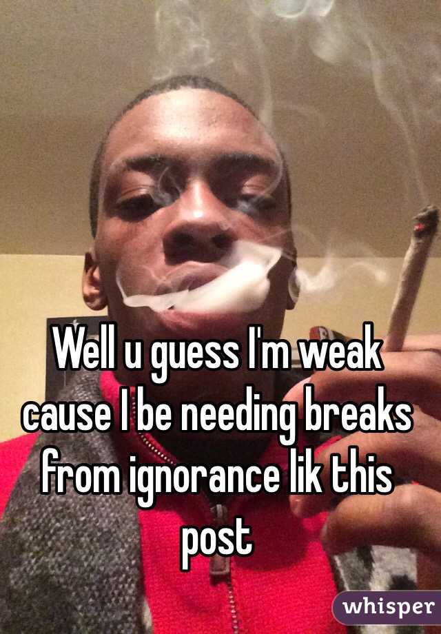 Well u guess I'm weak cause I be needing breaks from ignorance lik this post 