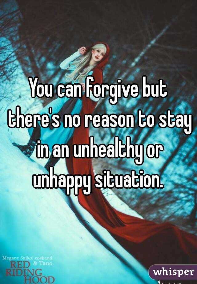 You can forgive but there's no reason to stay in an unhealthy or unhappy situation. 
