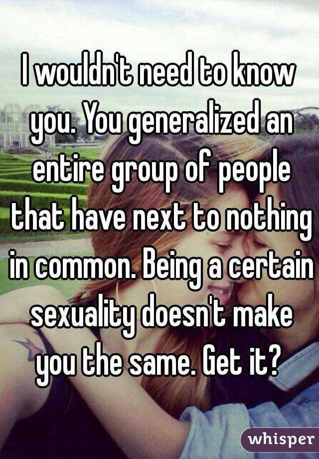 I wouldn't need to know you. You generalized an entire group of people that have next to nothing in common. Being a certain sexuality doesn't make you the same. Get it? 