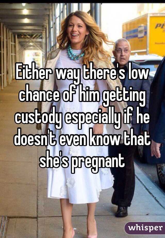 Either way there's low chance of him getting custody especially if he doesn't even know that she's pregnant 