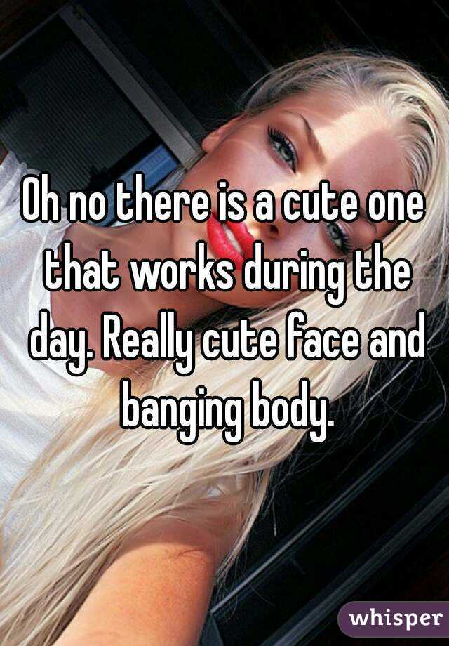 Oh no there is a cute one that works during the day. Really cute face and banging body.