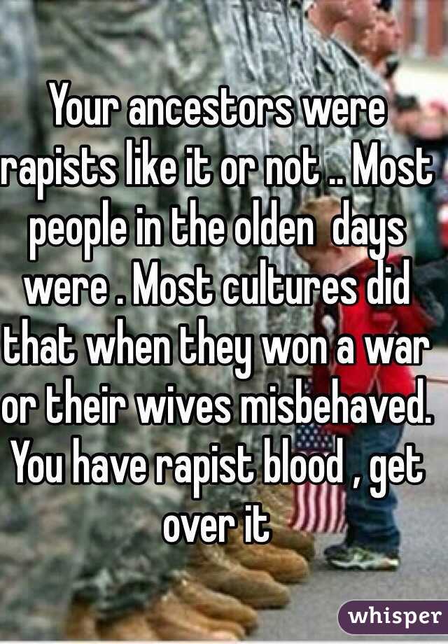 Your ancestors were rapists like it or not .. Most people in the olden  days were . Most cultures did that when they won a war or their wives misbehaved. You have rapist blood , get over it 