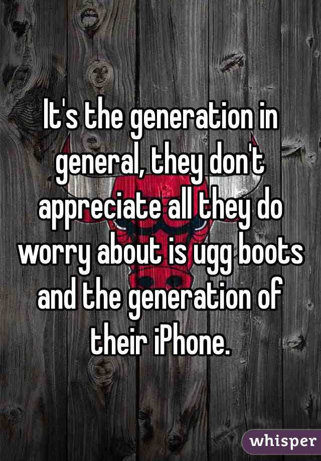 It's the generation in general, they don't appreciate all they do worry about is ugg boots and the generation of their iPhone.  