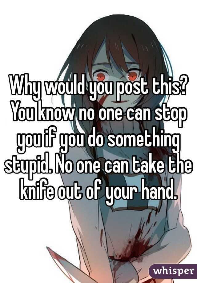 Why would you post this? You know no one can stop you if you do something stupid. No one can take the knife out of your hand. 