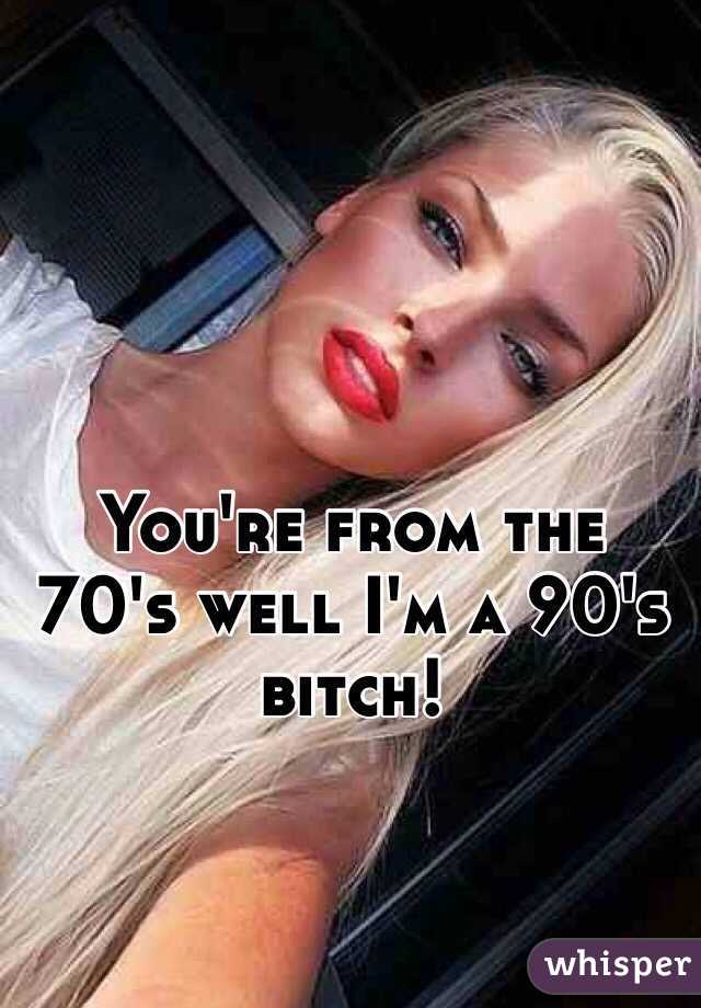 You're from the 70's well I'm a 90's bitch!