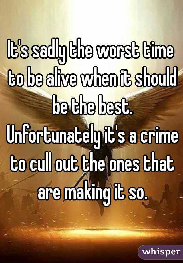 It's sadly the worst time to be alive when it should be the best. Unfortunately it's a crime to cull out the ones that are making it so.