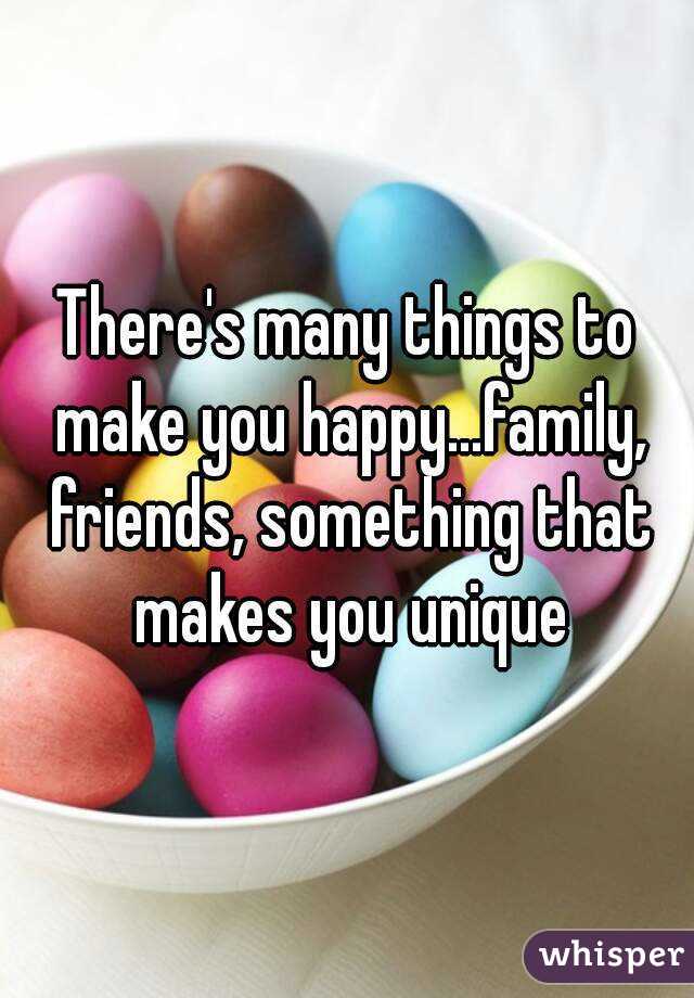 There's many things to make you happy...family, friends, something that makes you unique