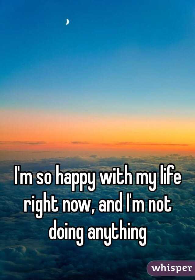 I'm so happy with my life right now, and I'm not doing anything