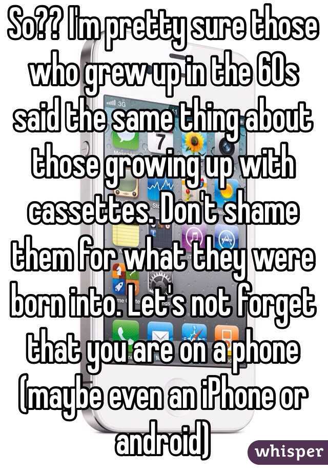 So?? I'm pretty sure those who grew up in the 60s said the same thing about those growing up with cassettes. Don't shame them for what they were born into. Let's not forget that you are on a phone (maybe even an iPhone or android) 