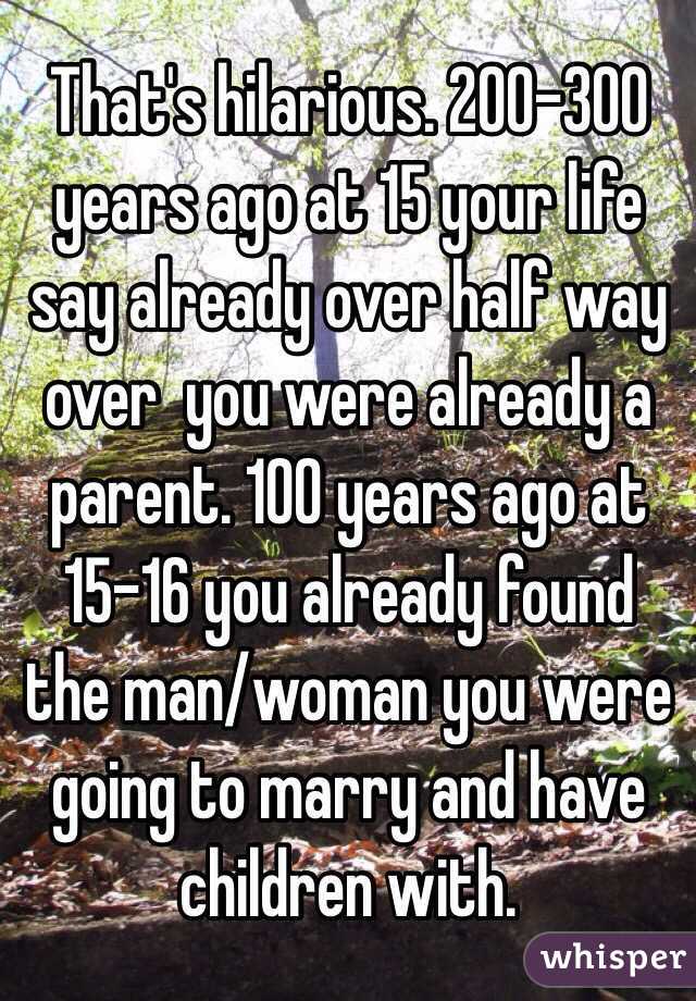 That's hilarious. 200-300 years ago at 15 your life say already over half way over  you were already a parent. 100 years ago at 15-16 you already found the man/woman you were going to marry and have children with. 