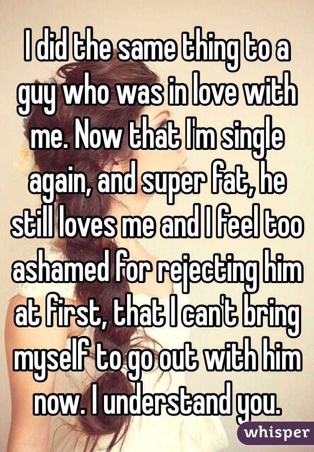 I did the same thing to a guy who was in love with me. Now that I'm single again, and super fat, he still loves me and I feel too ashamed for rejecting him at first, that I can't bring myself to go out with him now. I understand you.