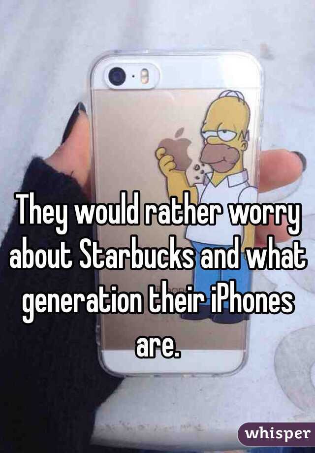 They would rather worry about Starbucks and what generation their iPhones are.