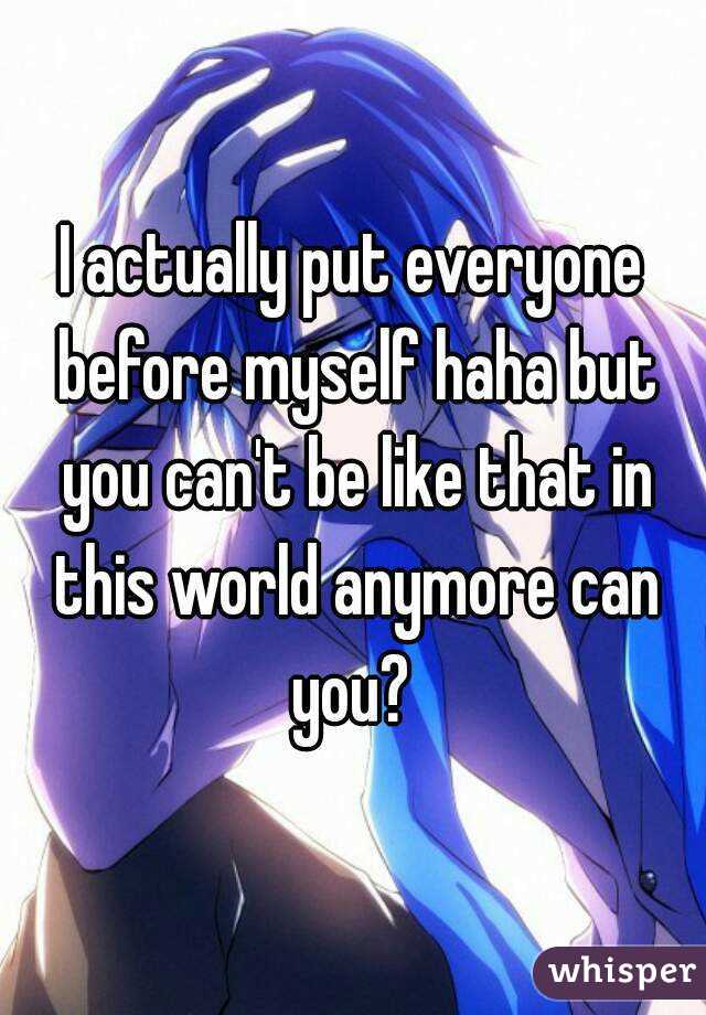 I actually put everyone before myself haha but you can't be like that in this world anymore can you? 