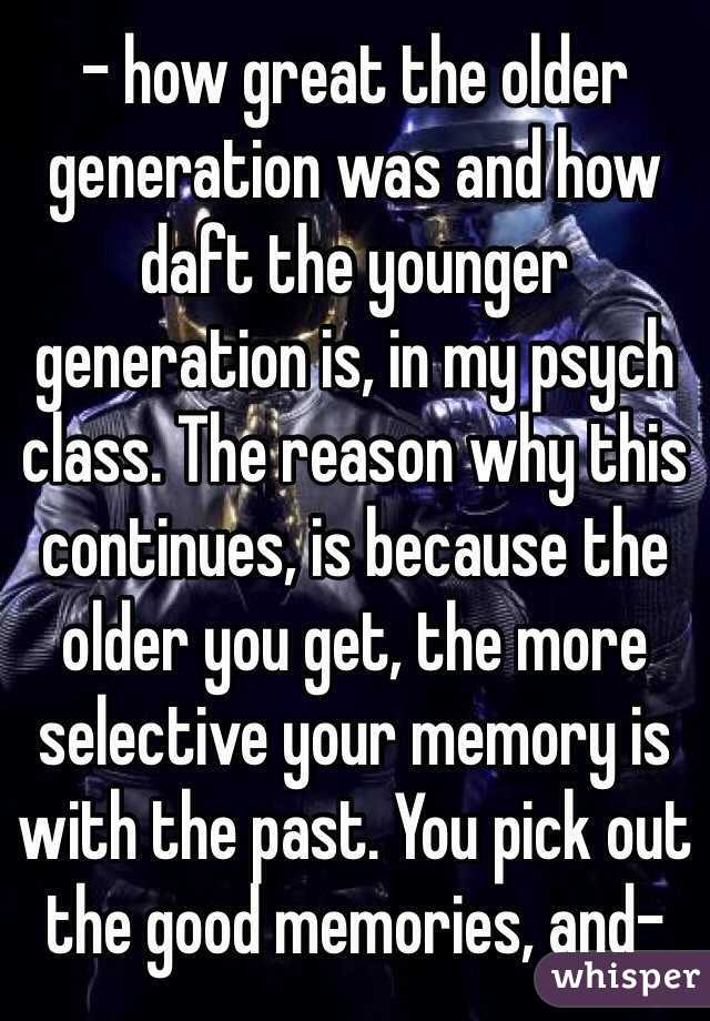 - how great the older generation was and how daft the younger generation is, in my psych class. The reason why this continues, is because the older you get, the more selective your memory is with the past. You pick out the good memories, and- 