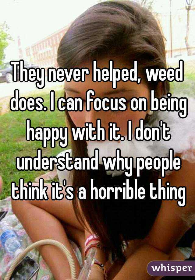 They never helped, weed does. I can focus on being happy with it. I don't understand why people think it's a horrible thing