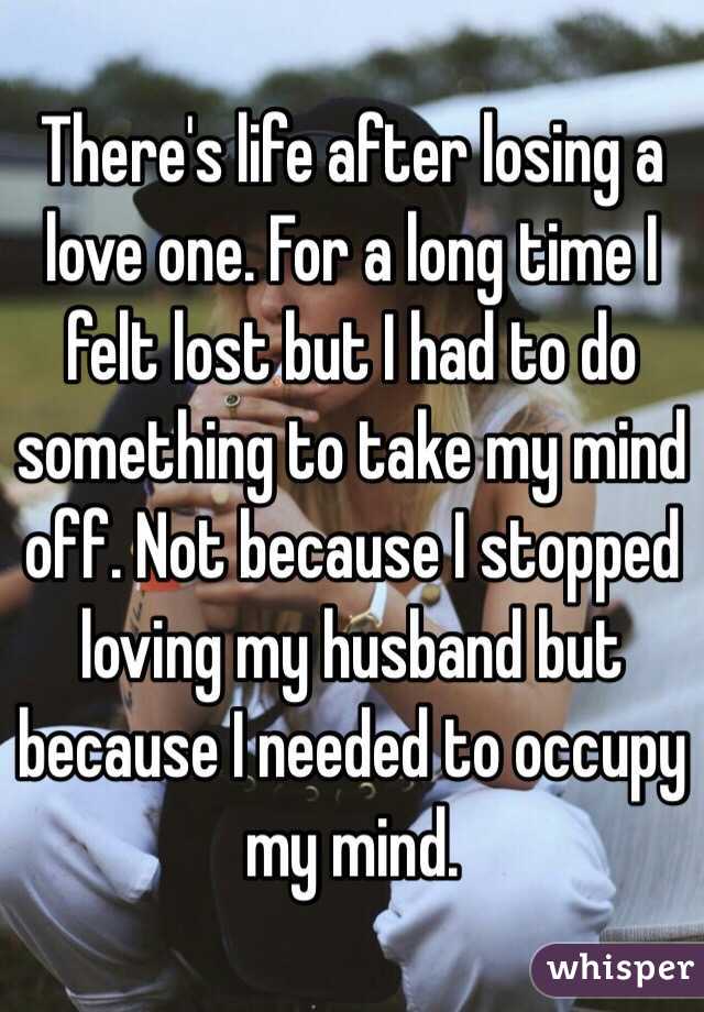 There's life after losing a love one. For a long time I felt lost but I had to do something to take my mind off. Not because I stopped loving my husband but because I needed to occupy my mind.