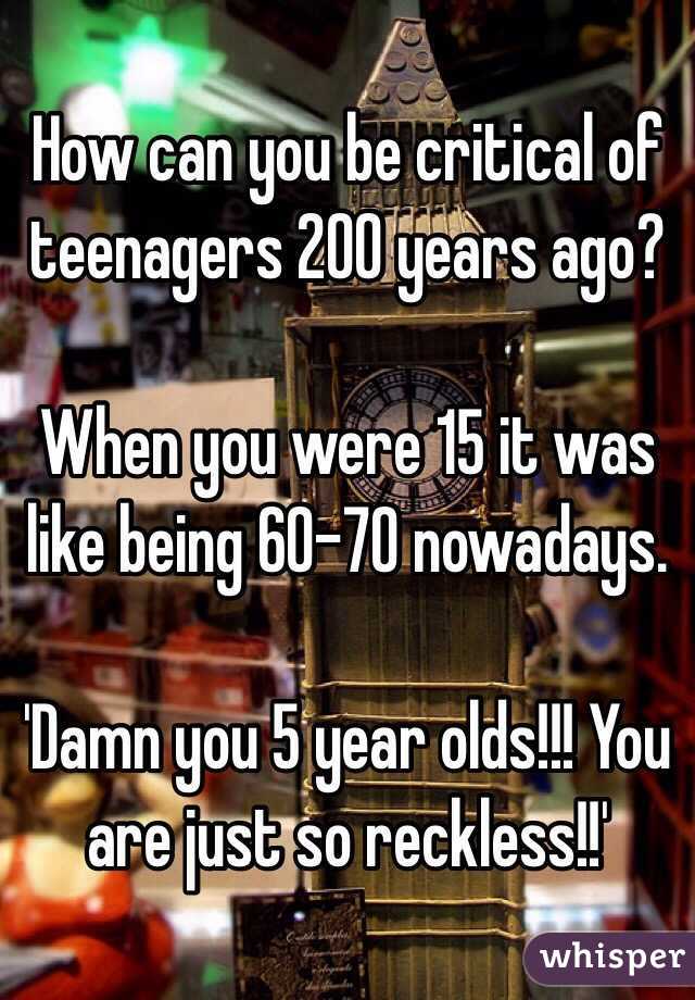 How can you be critical of teenagers 200 years ago? 

When you were 15 it was like being 60-70 nowadays. 

'Damn you 5 year olds!!! You are just so reckless!!'