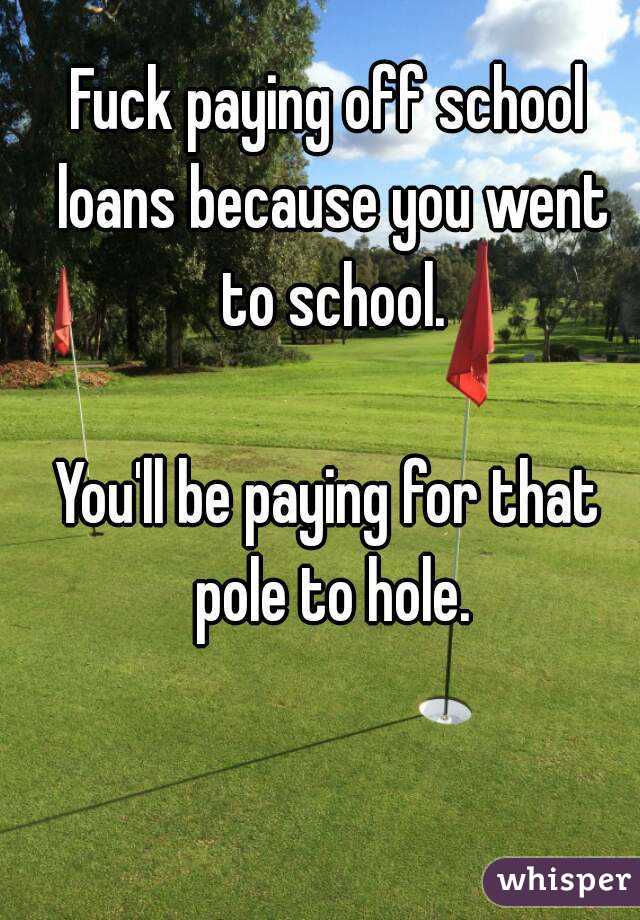 Fuck paying off school loans because you went to school.

You'll be paying for that pole to hole.
