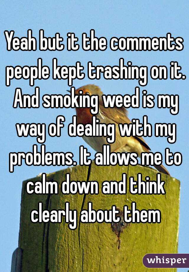 Yeah but it the comments people kept trashing on it. And smoking weed is my way of dealing with my problems. It allows me to calm down and think clearly about them