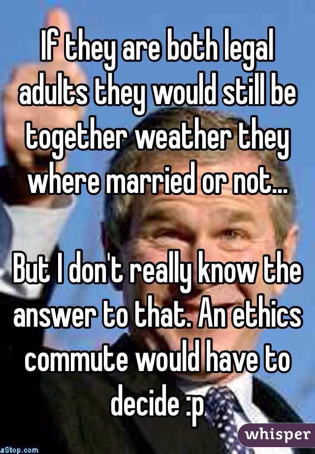 If they are both legal adults they would still be together weather they where married or not... 

But I don't really know the answer to that. An ethics commute would have to decide :p