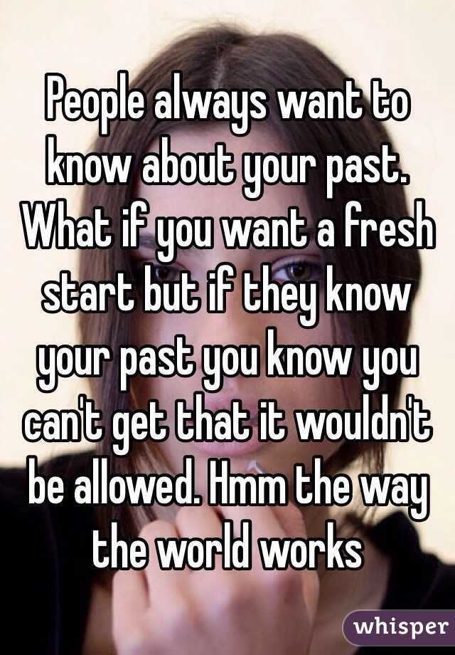 People always want to know about your past. What if you want a fresh start but if they know your past you know you can't get that it wouldn't be allowed. Hmm the way the world works 