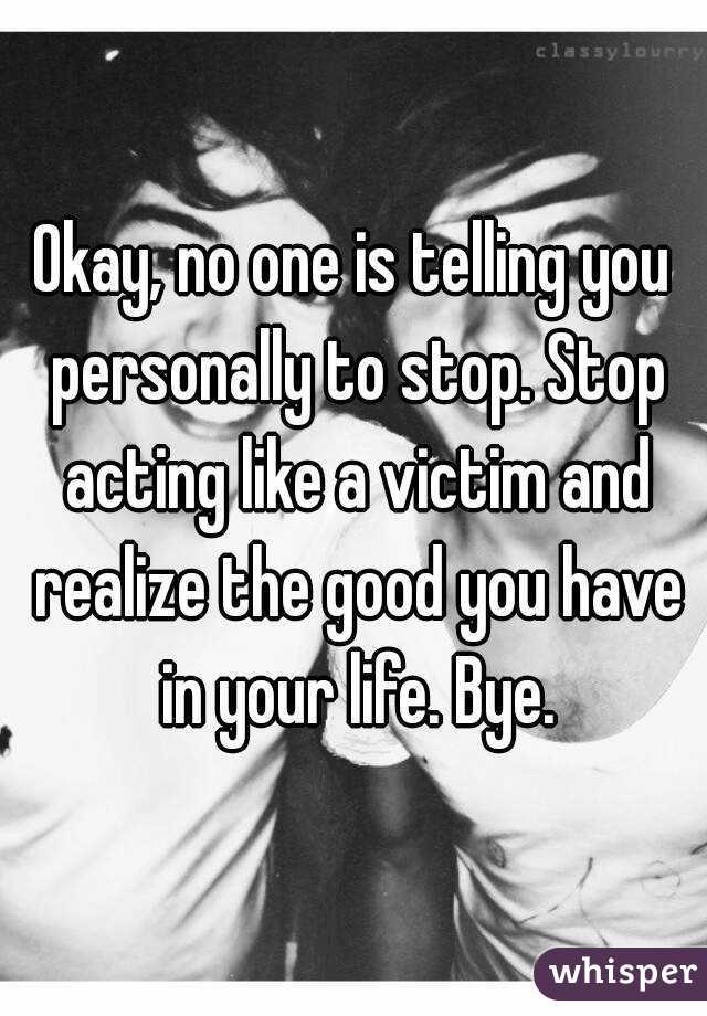 Okay, no one is telling you personally to stop. Stop acting like a victim and realize the good you have in your life. Bye.