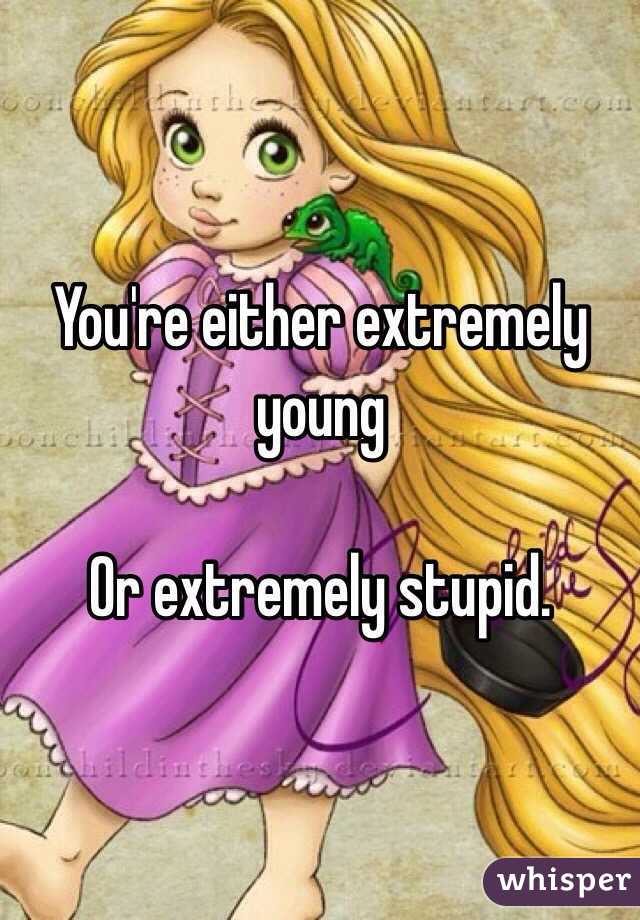 You're either extremely young

Or extremely stupid.