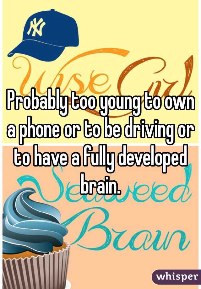 Probably too young to own a phone or to be driving or to have a fully developed brain.