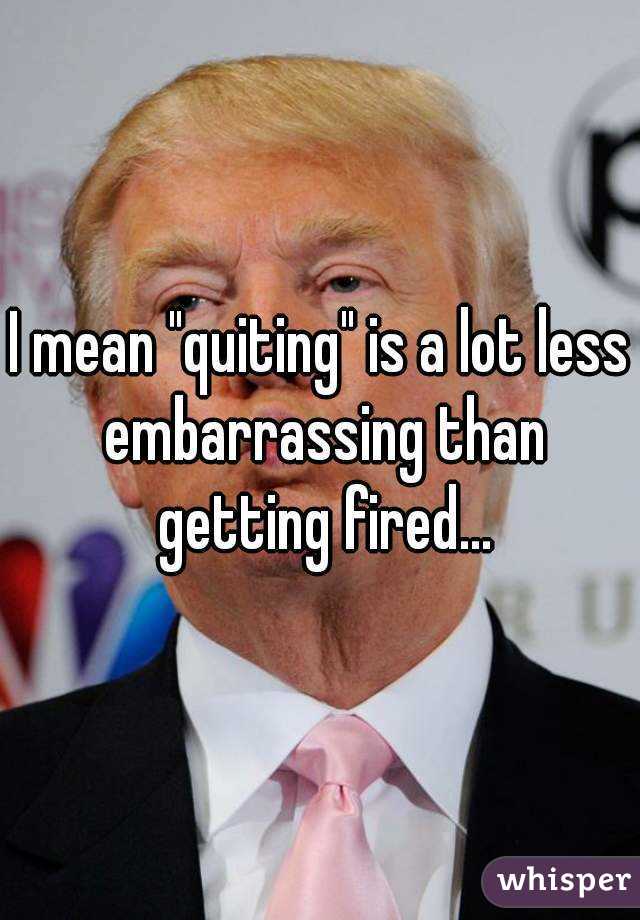 I mean "quiting" is a lot less embarrassing than getting fired...