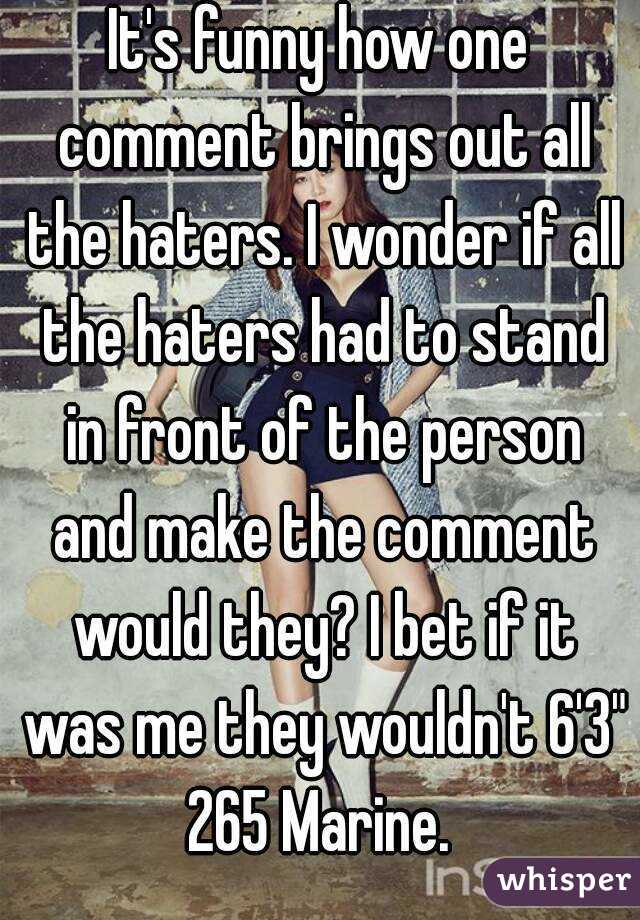 It's funny how one comment brings out all the haters. I wonder if all the haters had to stand in front of the person and make the comment would they? I bet if it was me they wouldn't 6'3" 265 Marine. 