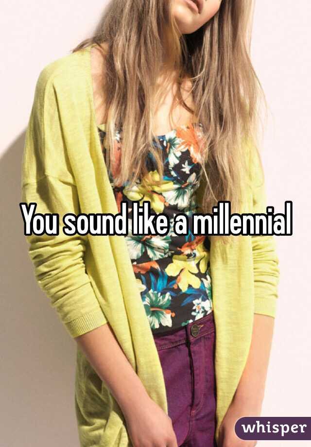 You sound like a millennial 