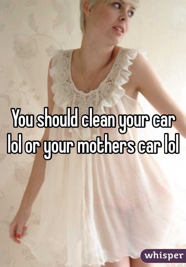 You should clean your car lol or your mothers car lol
